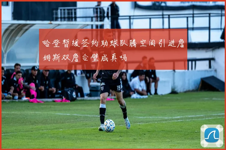 哈登暂缓签约助球队腾空间引进詹姆斯双詹合璧成真吗