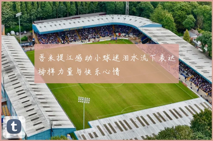 吾米提江感动小球迷泪水流下表达榜样力量与快乐心情