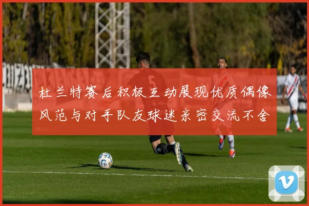 杜兰特赛后积极互动展现优质偶像风范与对手队友球迷亲密交流不舍离场