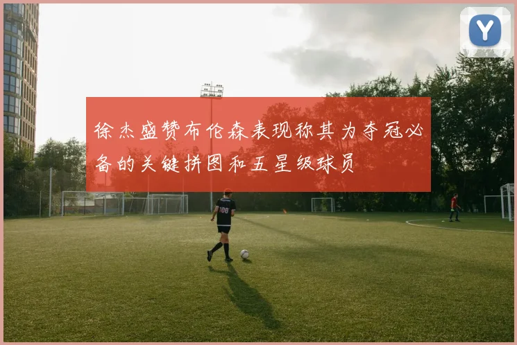 徐杰盛赞布伦森表现称其为夺冠必备的关键拼图和五星级球员