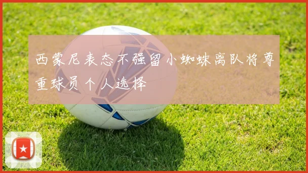 西蒙尼表态不强留小蜘蛛离队将尊重球员个人选择
