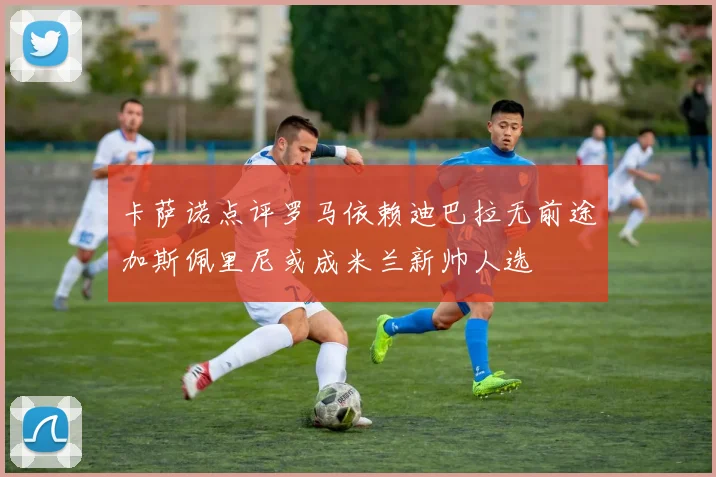 卡萨诺点评罗马依赖迪巴拉无前途加斯佩里尼或成米兰新帅人选