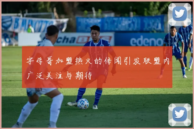 字母哥加盟热火的传闻引发联盟内广泛关注与期待