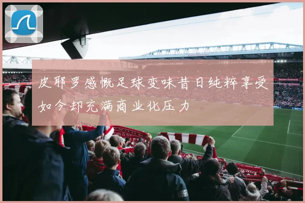 皮耶罗感慨足球变味昔日纯粹享受如今却充满商业化压力