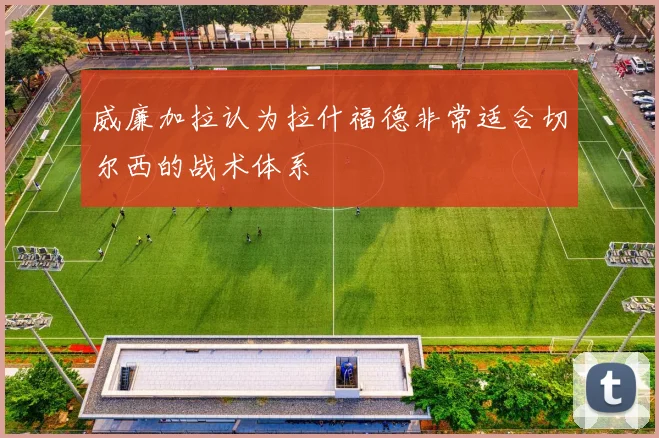 威廉加拉认为拉什福德非常适合切尔西的战术体系
