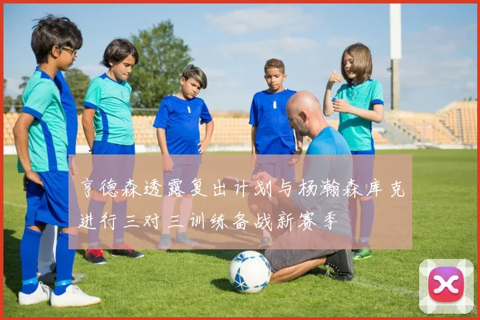 亨德森透露复出计划与杨瀚森库克进行三对三训练备战新赛季