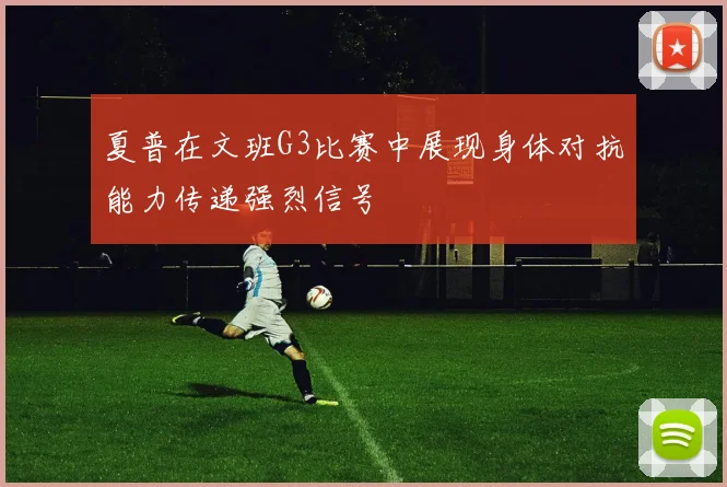 夏普在文班G3比赛中展现身体对抗能力传递强烈信号