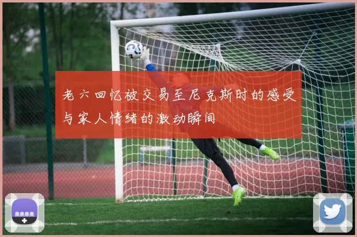 老六回忆被交易至尼克斯时的感受与家人情绪的激动瞬间