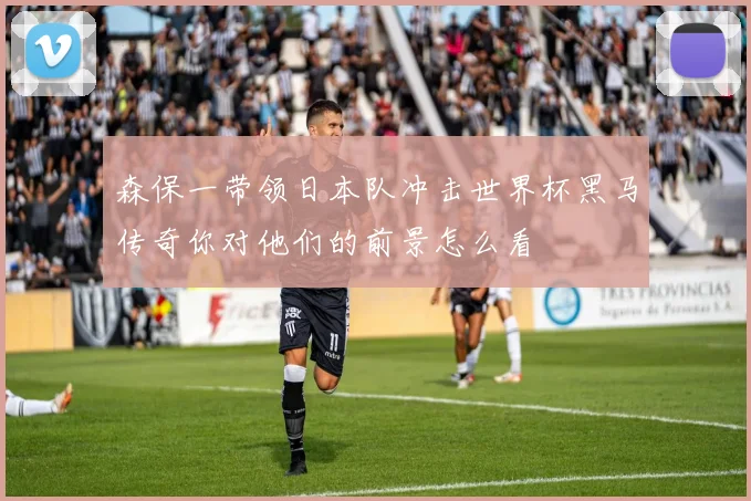 森保一带领日本队冲击世界杯黑马传奇你对他们的前景怎么看