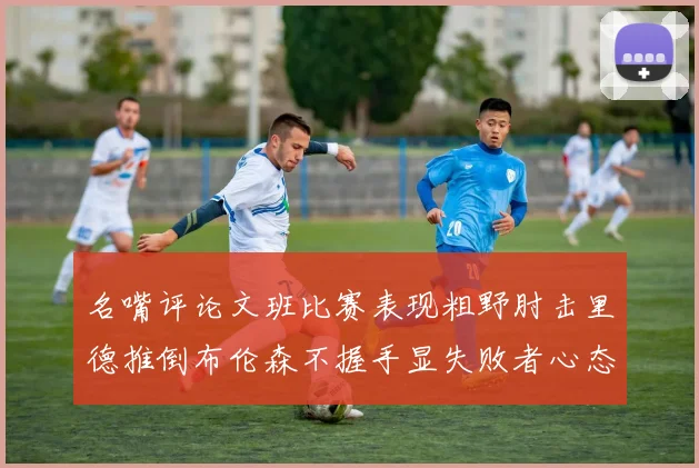 名嘴评论文班比赛表现粗野肘击里德推倒布伦森不握手显失败者心态