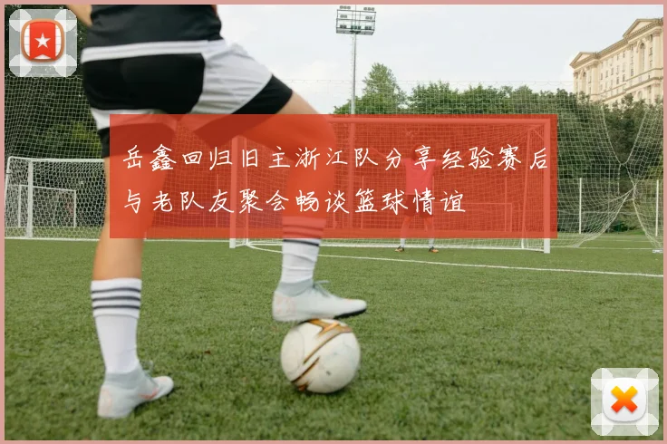 岳鑫回归旧主浙江队分享经验赛后与老队友聚会畅谈篮球情谊