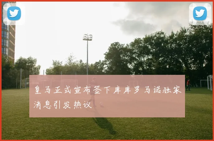 皇马正式宣布签下库库罗马诺独家消息引发热议