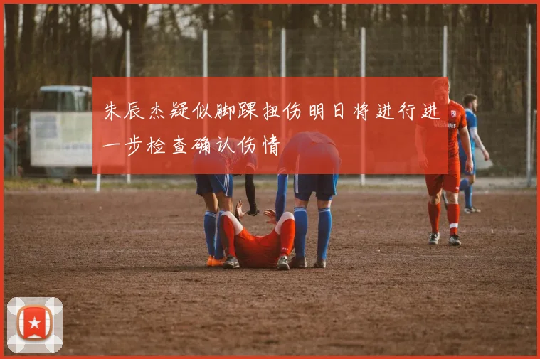 朱辰杰疑似脚踝扭伤明日将进行进一步检查确认伤情