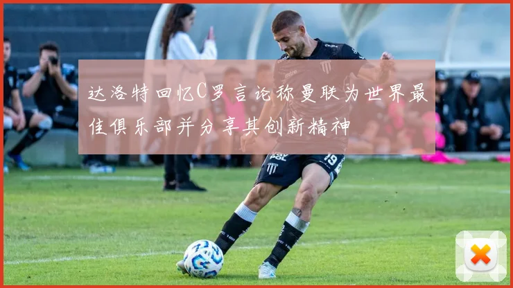 达洛特回忆C罗言论称曼联为世界最佳俱乐部并分享其创新精神
