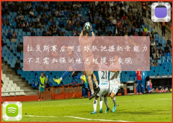 拉莫斯赛后坦言球队把握机会能力不足需加强训练总结提升表现