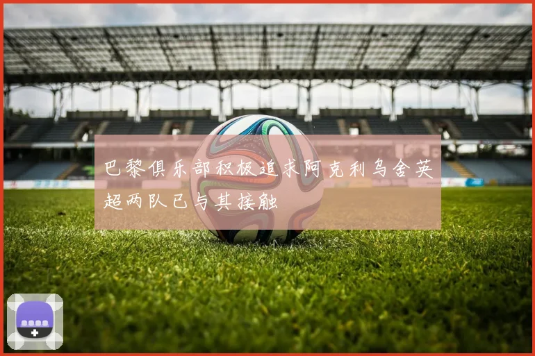 巴黎俱乐部积极追求阿克利乌舍英超两队已与其接触