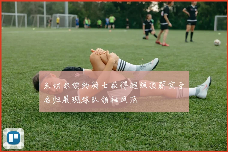 米切尔续约骑士获得超级顶薪实至名归展现球队领袖风范