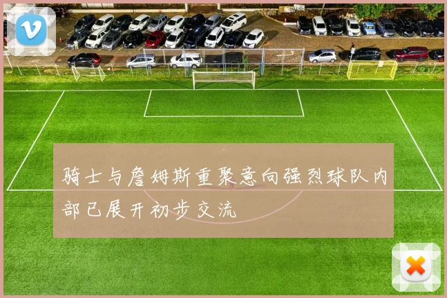骑士与詹姆斯重聚意向强烈球队内部已展开初步交流