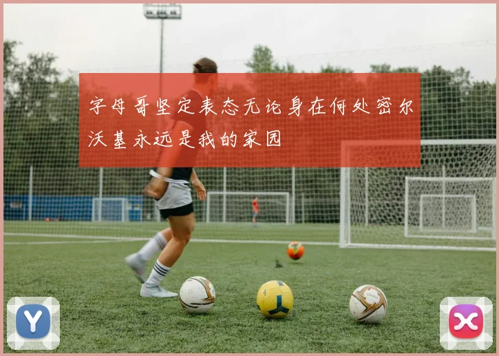 字母哥坚定表态无论身在何处密尔沃基永远是我的家园