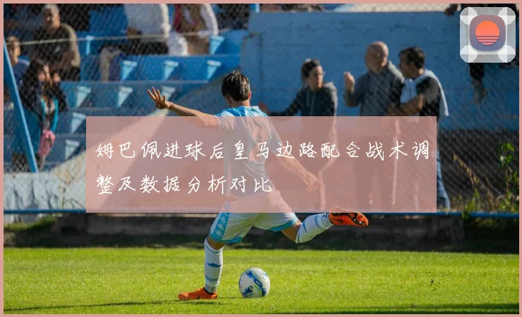 姆巴佩进球后皇马边路配合战术调整及数据分析对比
