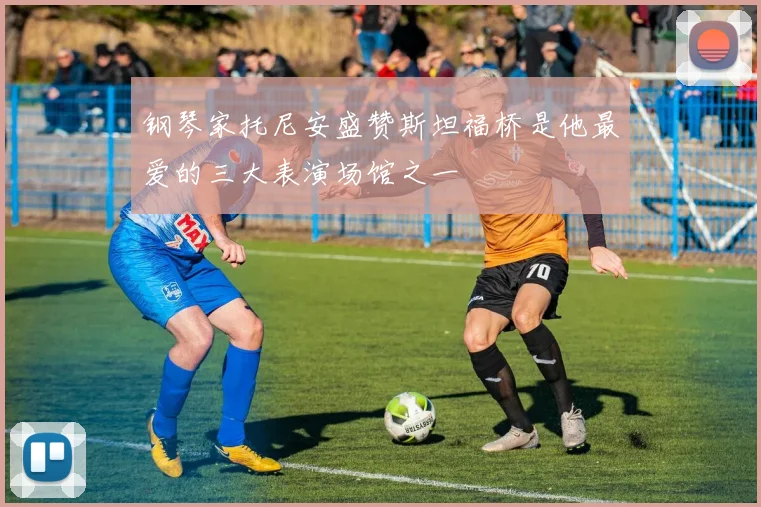 钢琴家托尼安盛赞斯坦福桥是他最爱的三大表演场馆之一