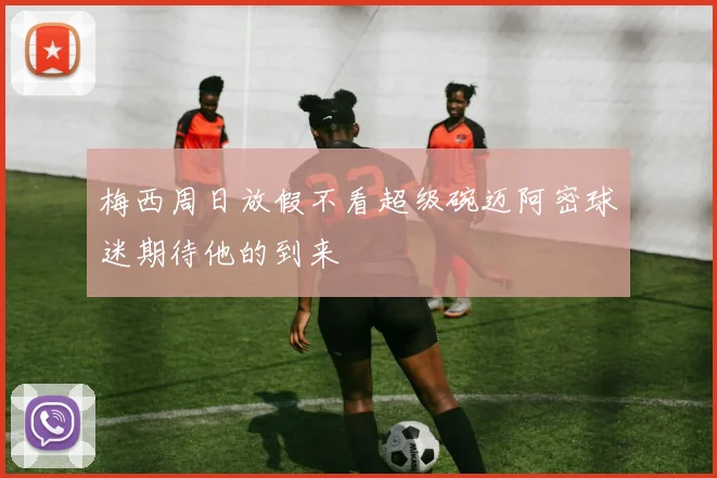 梅西周日放假不看超级碗迈阿密球迷期待他的到来